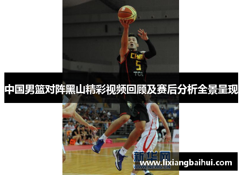 中国男篮对阵黑山精彩视频回顾及赛后分析全景呈现