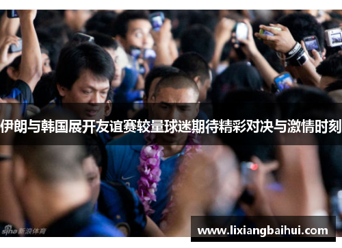 伊朗与韩国展开友谊赛较量球迷期待精彩对决与激情时刻