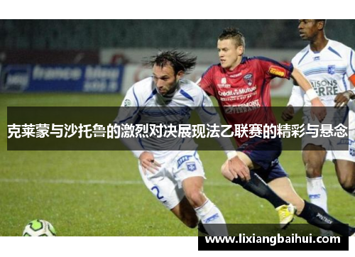克莱蒙与沙托鲁的激烈对决展现法乙联赛的精彩与悬念